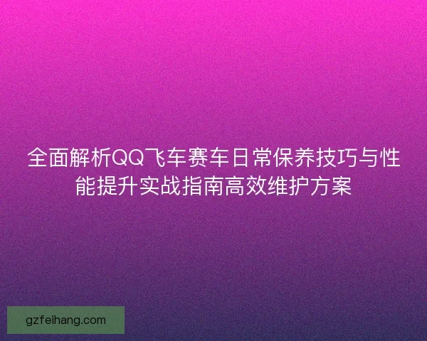 全面解析QQ飞车赛车日常保养技巧与性能提升实战指南高效维护方案