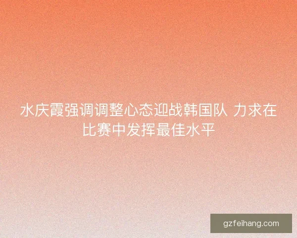 水庆霞强调调整心态迎战韩国队 力求在比赛中发挥最佳水平