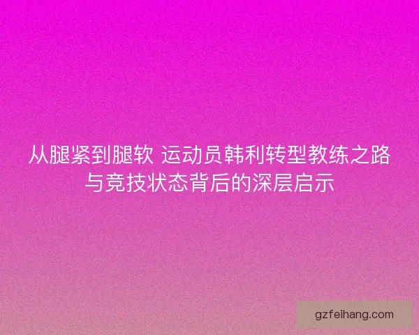 从腿紧到腿软 运动员韩利转型教练之路与竞技状态背后的深层启示